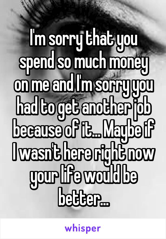 I'm sorry that you spend so much money on me and I'm sorry you had to get another job because of it... Maybe if I wasn't here right now your life would be better...