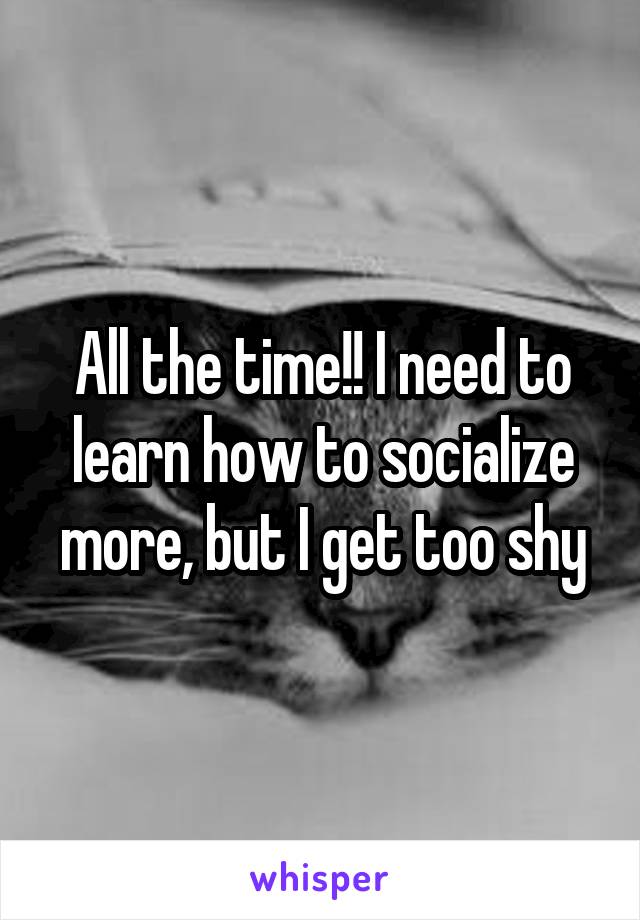All the time!! I need to learn how to socialize more, but I get too shy