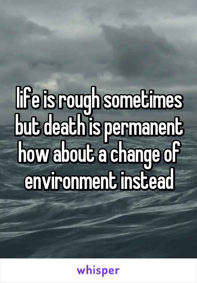 life is rough sometimes but death is permanent how about a change of environment instead