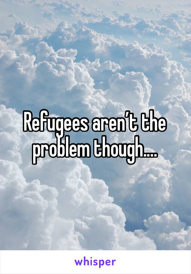 Refugees aren’t the problem though....