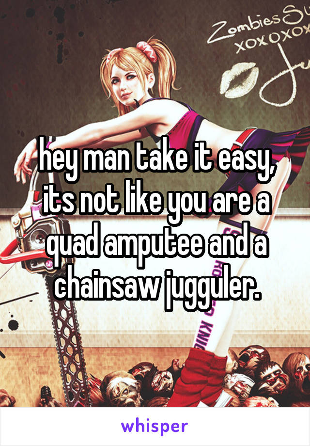 hey man take it easy, its not like you are a quad amputee and a chainsaw jugguler.