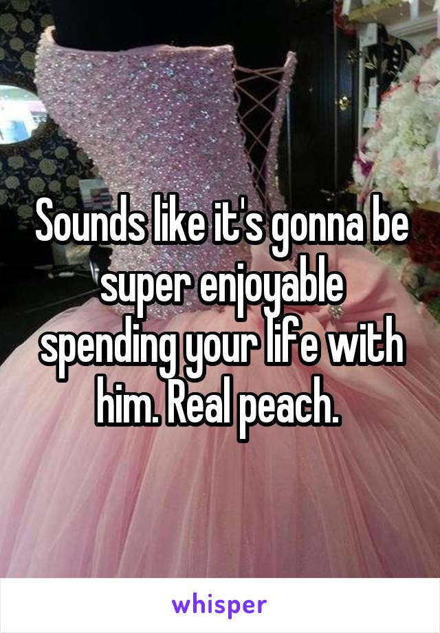 Sounds like it's gonna be super enjoyable spending your life with him. Real peach. 