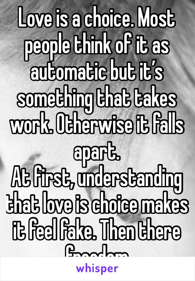 Love is a choice. Most people think of it as automatic but it’s something that takes work. Otherwise it falls apart. 
At first, understanding that love is choice makes it feel fake. Then there freedom