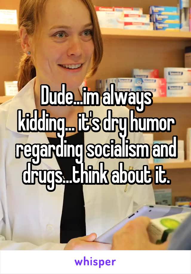 Dude...im always kidding... it's dry humor regarding socialism and drugs...think about it.