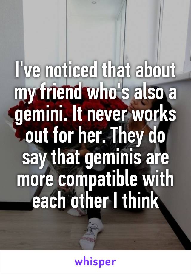 I've noticed that about my friend who's also a gemini. It never works out for her. They do say that geminis are more compatible with each other I think