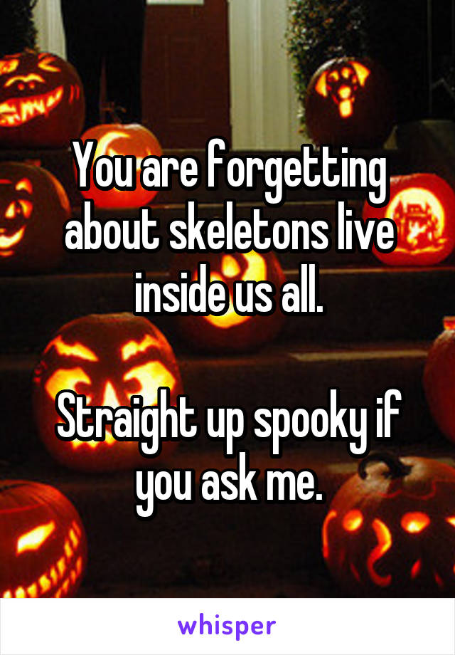 You are forgetting about skeletons live inside us all.

Straight up spooky if you ask me.