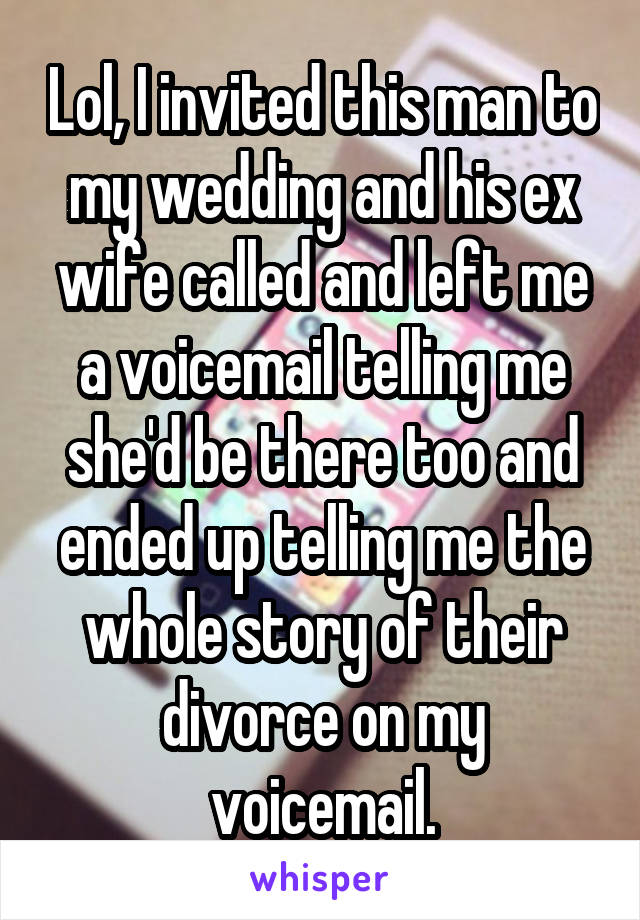 Lol, I invited this man to my wedding and his ex wife called and left me a voicemail telling me she'd be there too and ended up telling me the whole story of their divorce on my voicemail.