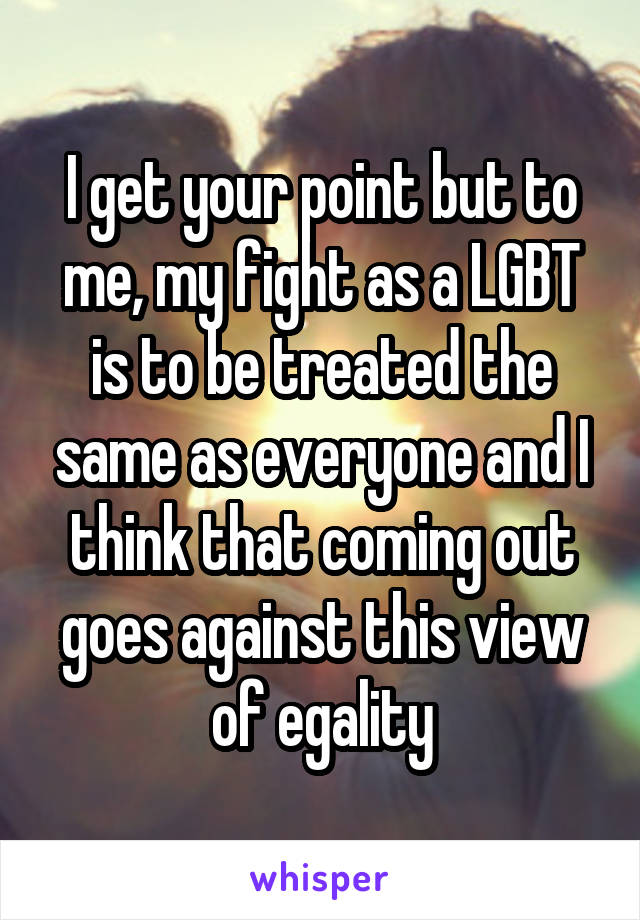 I get your point but to me, my fight as a LGBT is to be treated the same as everyone and I think that coming out goes against this view of egality