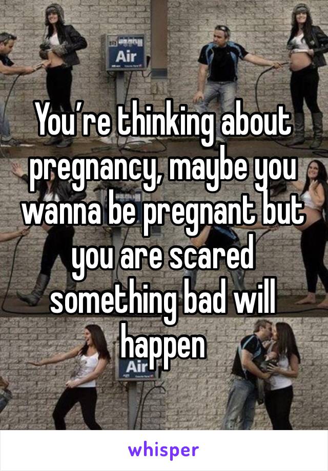 You’re thinking about pregnancy, maybe you wanna be pregnant but you are scared something bad will happen