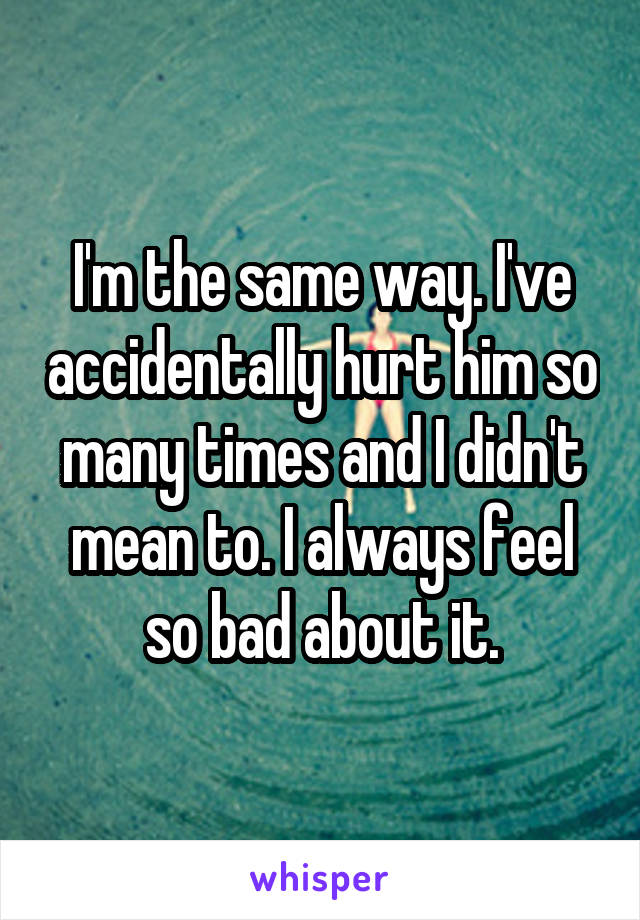 I'm the same way. I've accidentally hurt him so many times and I didn't mean to. I always feel so bad about it.