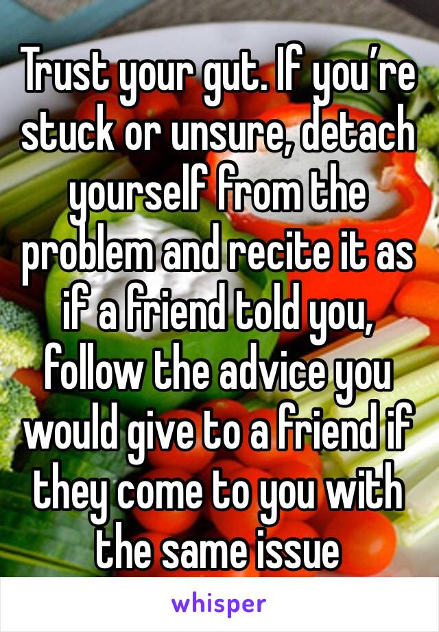 Trust your gut. If you’re stuck or unsure, detach yourself from the problem and recite it as if a friend told you, follow the advice you would give to a friend if they come to you with the same issue