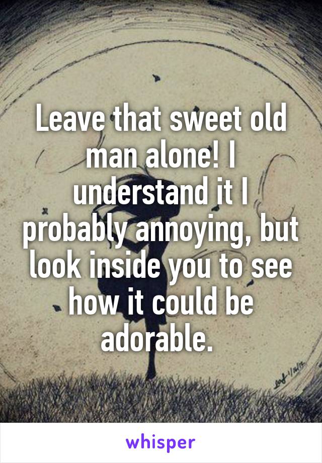 Leave that sweet old man alone! I understand it I probably annoying, but look inside you to see how it could be adorable. 