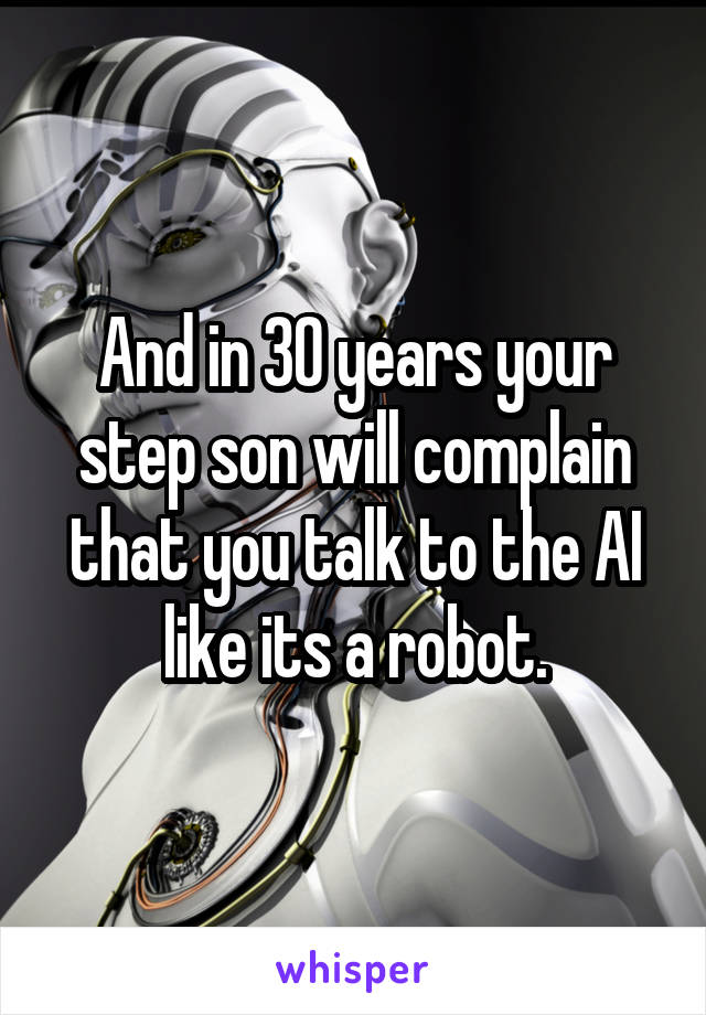 And in 30 years your step son will complain that you talk to the AI like its a robot.
