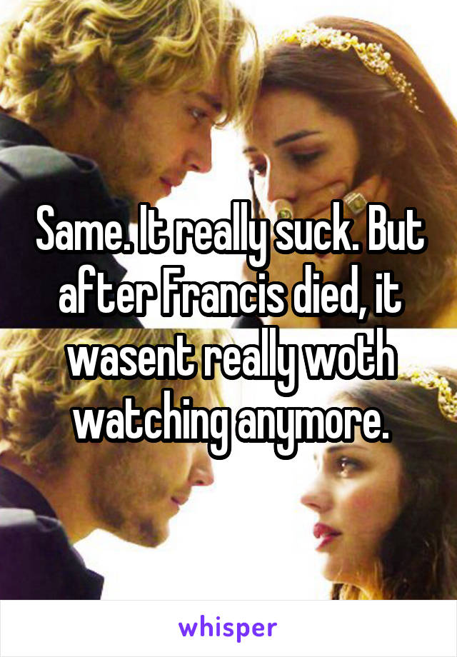 Same. It really suck. But after Francis died, it wasent really woth watching anymore.