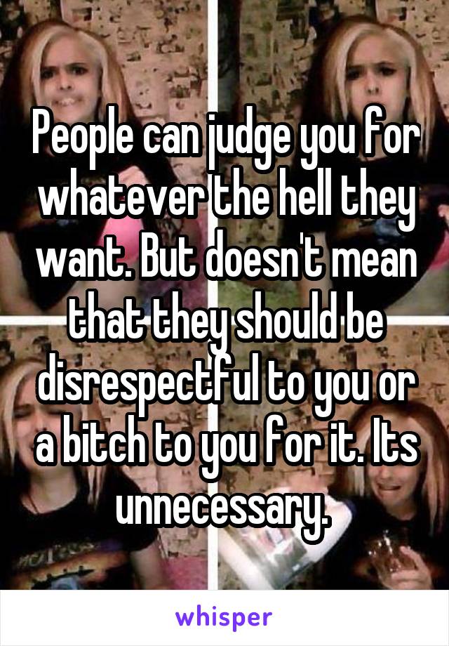 People can judge you for whatever the hell they want. But doesn't mean that they should be disrespectful to you or a bitch to you for it. Its unnecessary. 