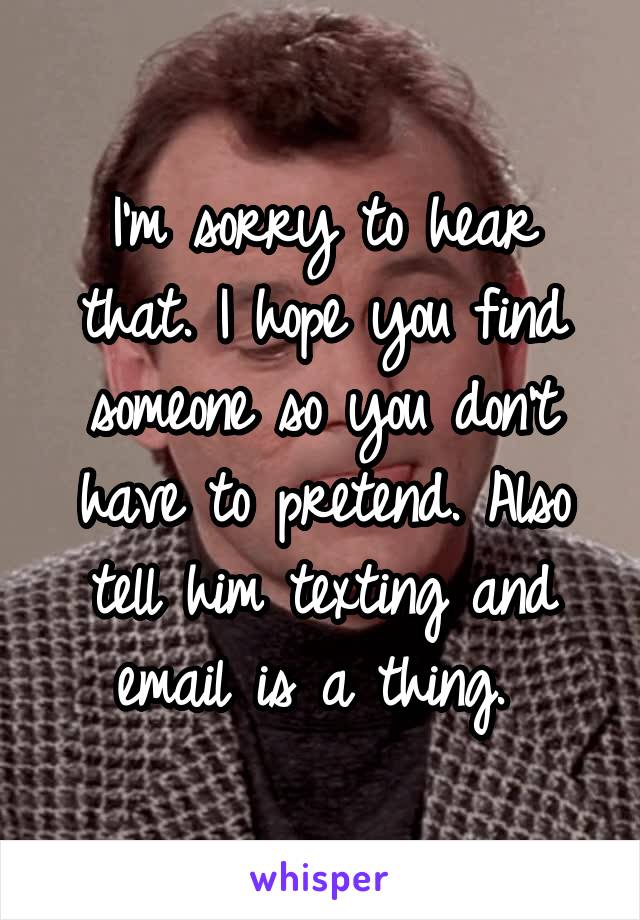I'm sorry to hear that. I hope you find someone so you don't have to pretend. Also tell him texting and email is a thing. 