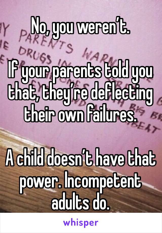 No, you weren’t.

If your parents told you that, they’re deflecting their own failures.

A child doesn’t have that power. Incompetent adults do.