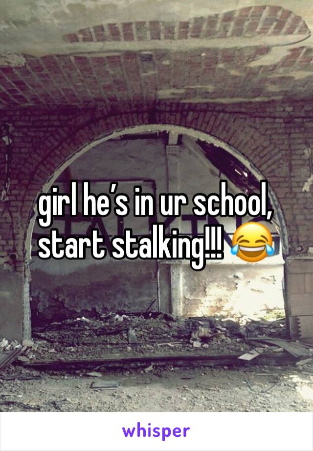 girl he’s in ur school, start stalking!!! 😂