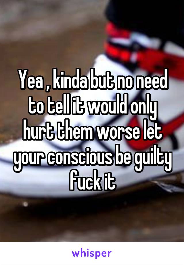 Yea , kinda but no need to tell it would only hurt them worse let your conscious be guilty fuck it