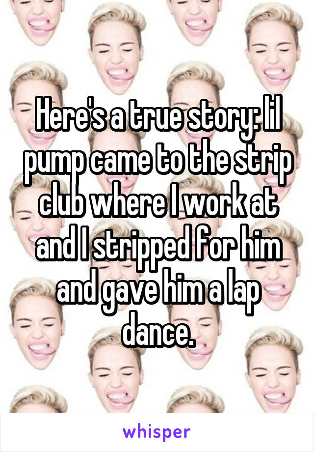 Here's a true story: lil pump came to the strip club where I work at and I stripped for him and gave him a lap dance.