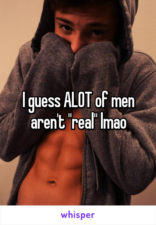 I guess ALOT of men aren't "real" lmao