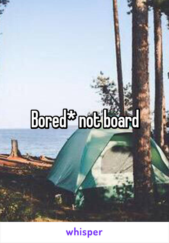 Bored* not board