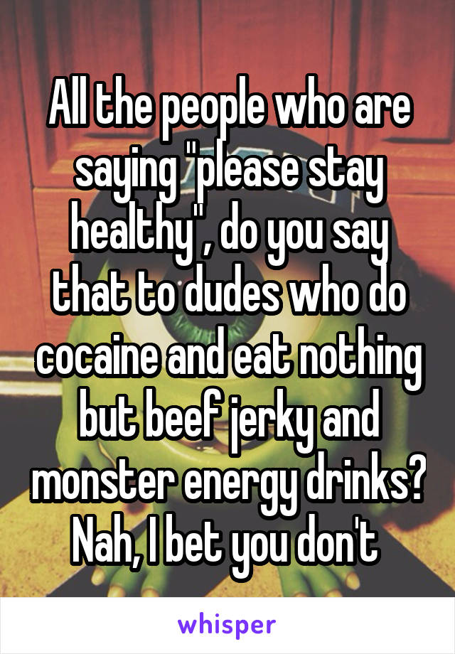 All the people who are saying "please stay healthy", do you say that to dudes who do cocaine and eat nothing but beef jerky and monster energy drinks? Nah, I bet you don't 
