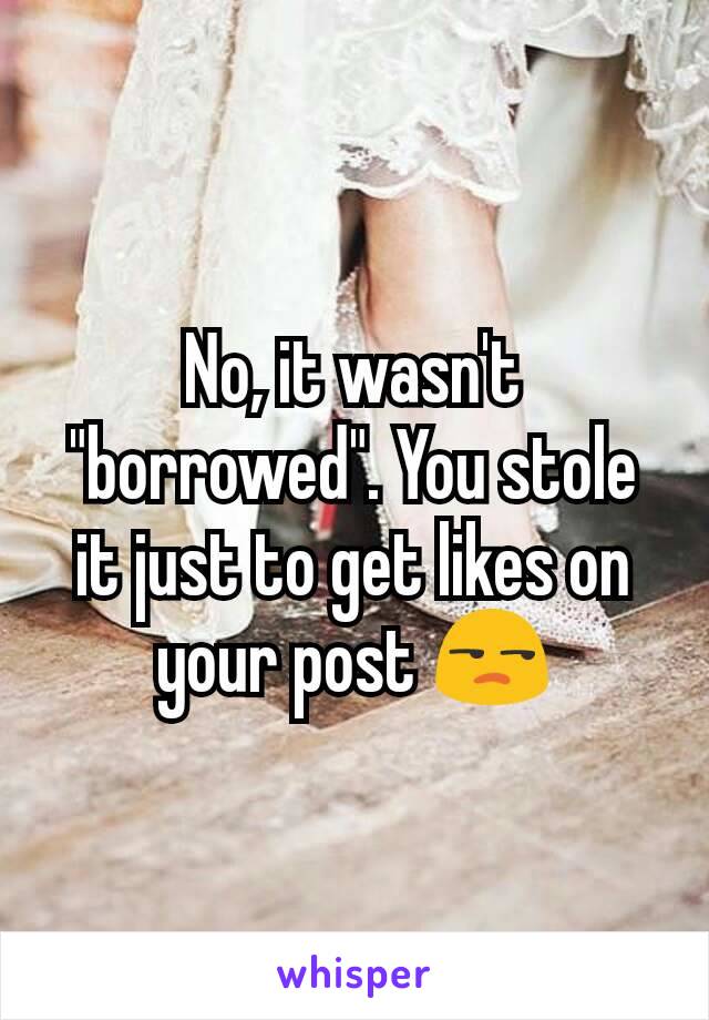 No, it wasn't "borrowed". You stole it just to get likes on your post 😒