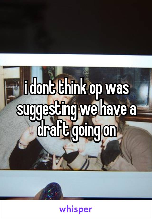 i dont think op was suggesting we have a draft going on