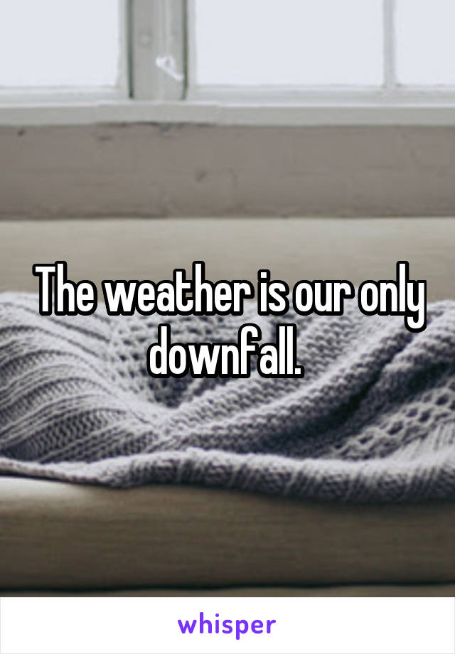 The weather is our only downfall. 