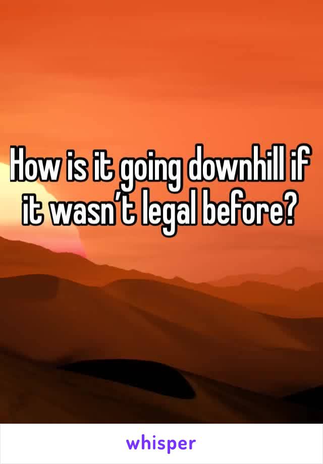 How is it going downhill if it wasn’t legal before?