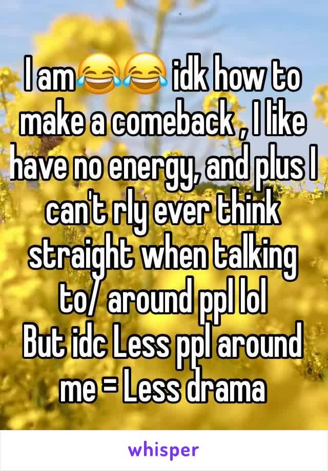 I am😂😂 idk how to make a comeback , I like have no energy, and plus I can't rly ever think straight when talking to/ around ppl lol
But idc Less ppl around me = Less drama
