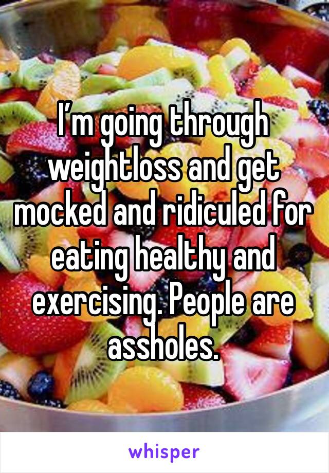 I’m going through weightloss and get mocked and ridiculed for eating healthy and exercising. People are assholes. 