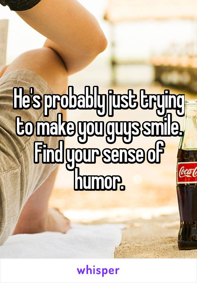 He's probably just trying to make you guys smile. Find your sense of humor.