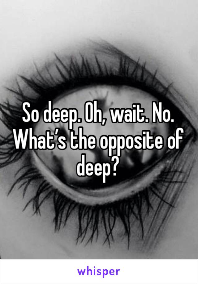 So deep. Oh, wait. No. What’s the opposite of deep?
