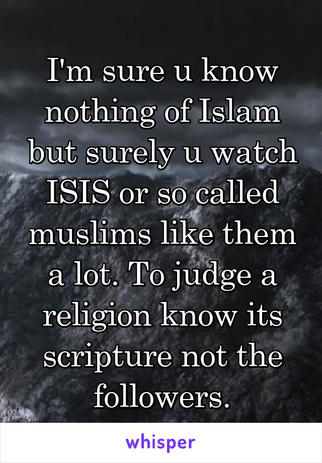 I'm sure u know nothing of Islam but surely u watch ISIS or so called muslims like them a lot. To judge a religion know its scripture not the followers.