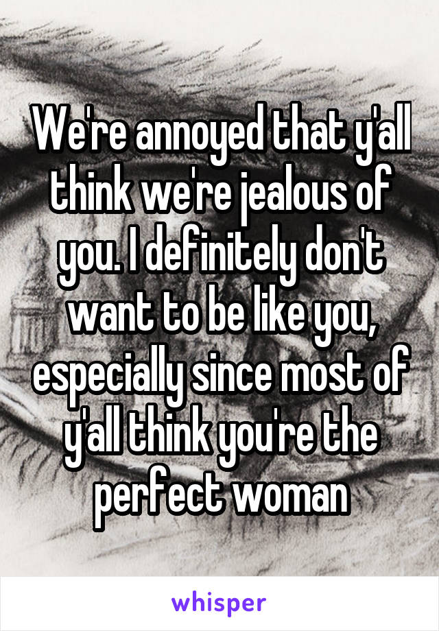 We're annoyed that y'all think we're jealous of you. I definitely don't want to be like you, especially since most of y'all think you're the perfect woman