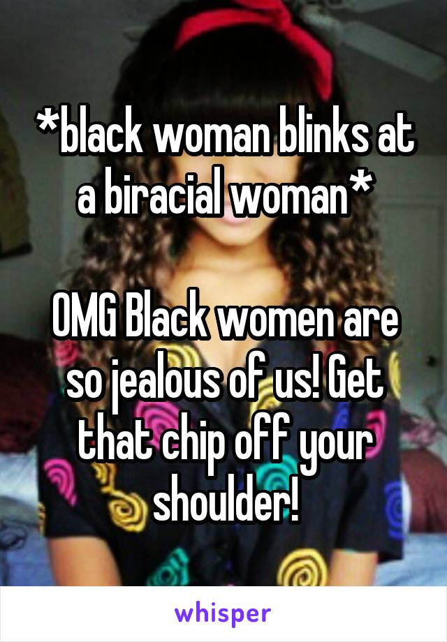 *black woman blinks at a biracial woman*

OMG Black women are so jealous of us! Get that chip off your shoulder!