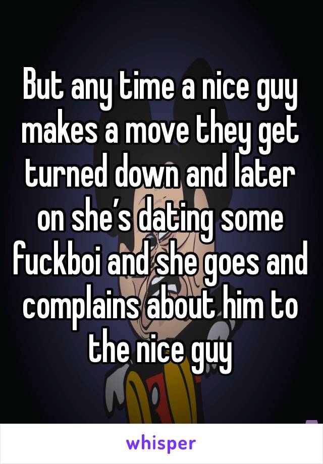 But any time a nice guy makes a move they get turned down and later on she’s dating some fuckboi and she goes and complains about him to the nice guy 