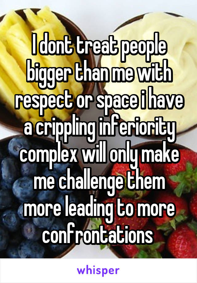 I dont treat people bigger than me with respect or space i have a crippling inferiority complex will only make me challenge them more leading to more confrontations 