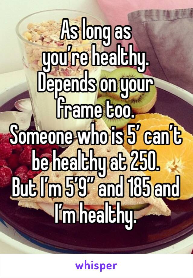 As long as you’re healthy.
Depends on your frame too.
Someone who is 5’ can’t be healthy at 250. 
But I’m 5’9” and 185 and I’m healthy.
