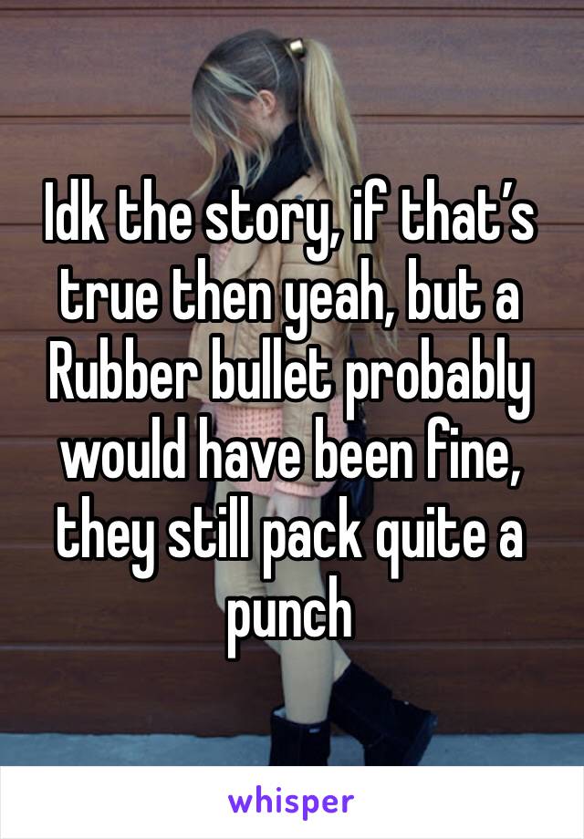 Idk the story, if that’s true then yeah, but a
Rubber bullet probably would have been fine, they still pack quite a punch