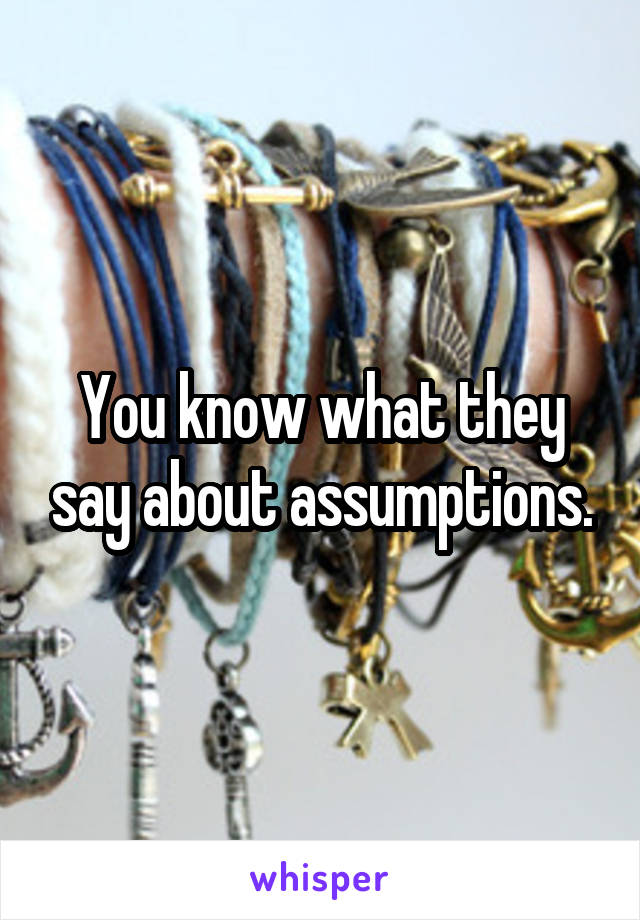 You know what they say about assumptions.