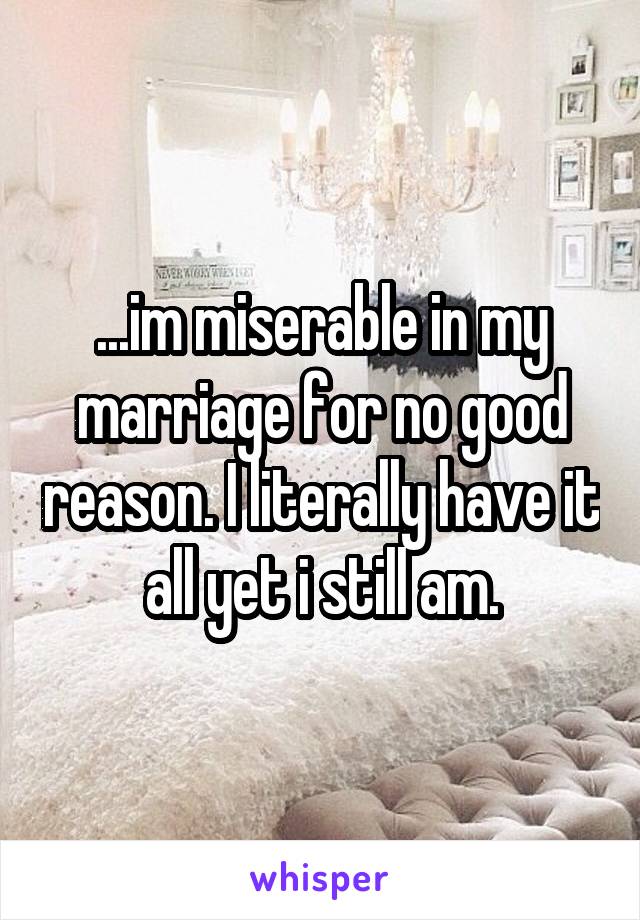 ...im miserable in my marriage for no good reason. I literally have it all yet i still am.