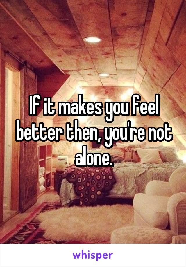 If it makes you feel better then, you're not alone.