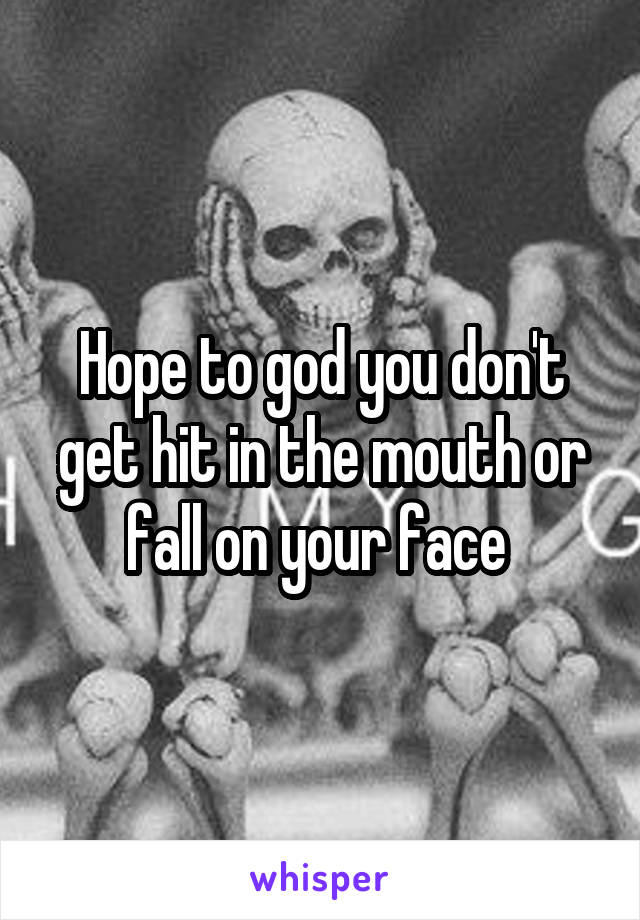 Hope to god you don't get hit in the mouth or fall on your face 