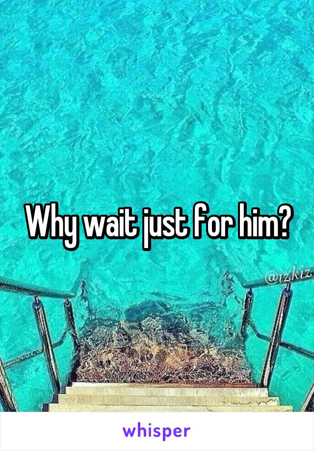 Why wait just for him?