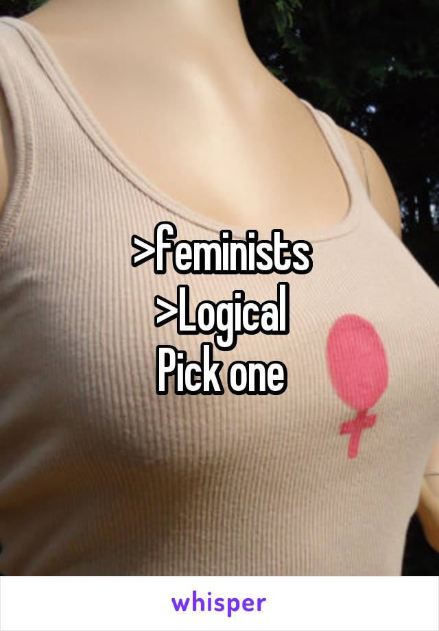 >feminists
>Logical
Pick one