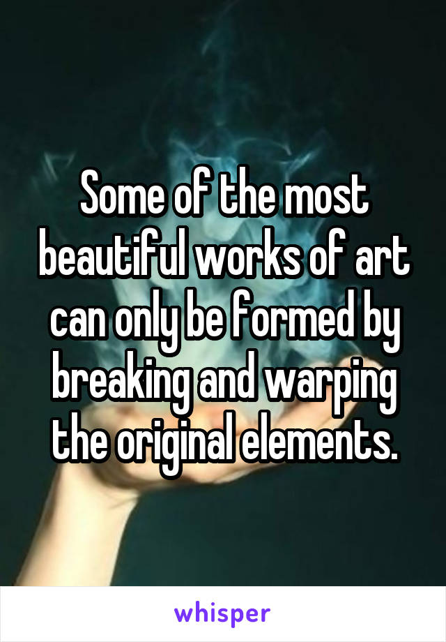 Some of the most beautiful works of art can only be formed by breaking and warping the original elements.