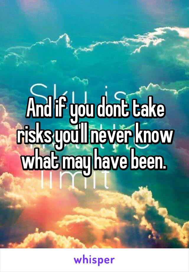 And if you dont take risks you'll never know what may have been. 
